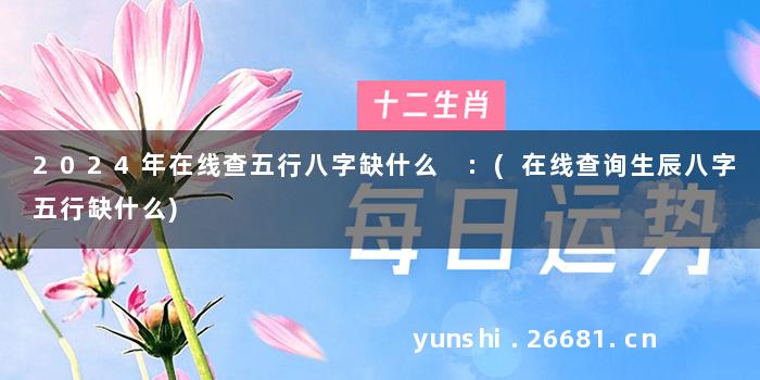 2024年在线查五行八字缺什么 :(在线查询生辰八字五行缺什么)